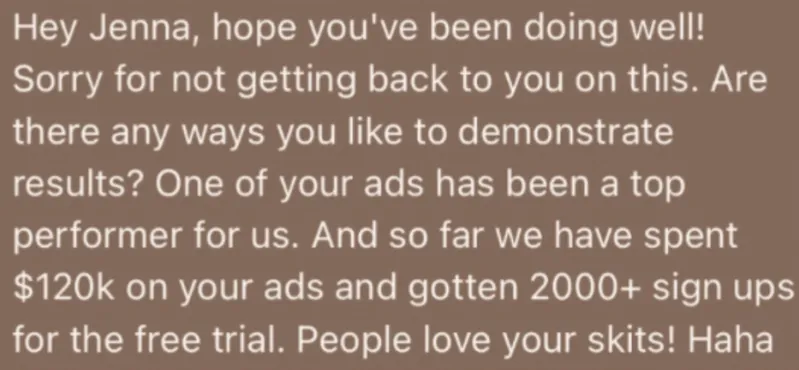 Client message: so far we have spent $120k on your ads and gotten 2000+ sign ups for the free trial. People love your skits!